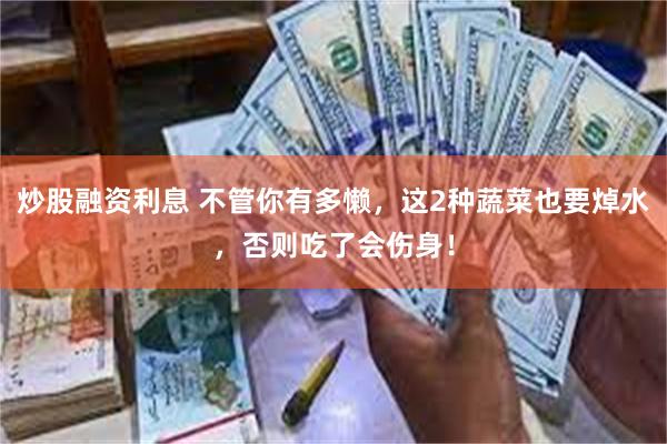 炒股融资利息 不管你有多懒，这2种蔬菜也要焯水，否则吃了会伤身！