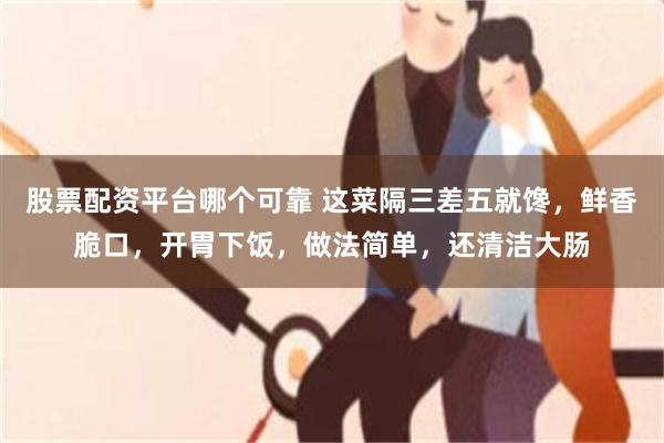 股票配资平台哪个可靠 这菜隔三差五就馋，鲜香脆口，开胃下饭，做法简单，还清洁大肠