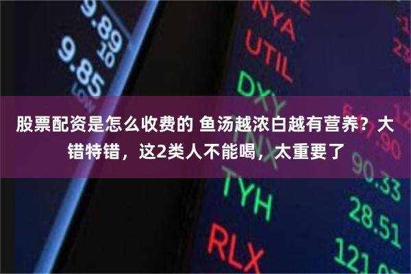 股票配资是怎么收费的 鱼汤越浓白越有营养？大错特错，这2类人不能喝，太重要了