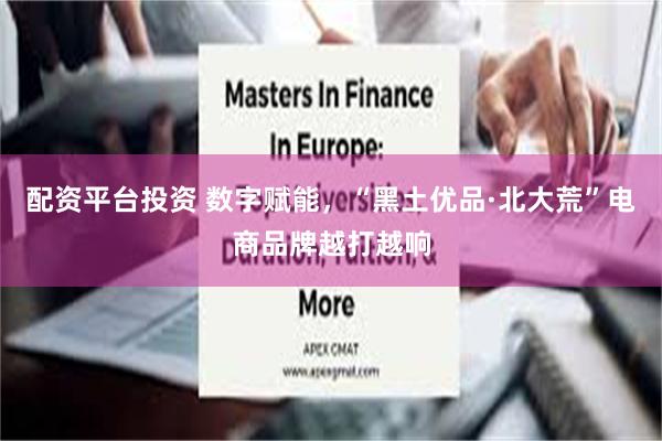 配资平台投资 数字赋能，“黑土优品·北大荒”电商品牌越打越响