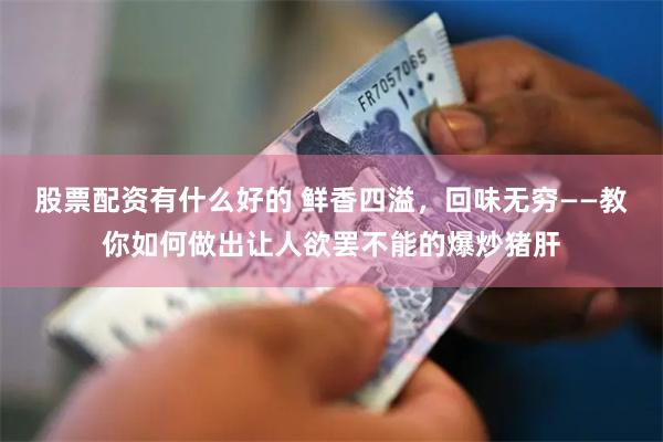 股票配资有什么好的 鲜香四溢，回味无穷——教你如何做出让人欲罢不能的爆炒猪肝