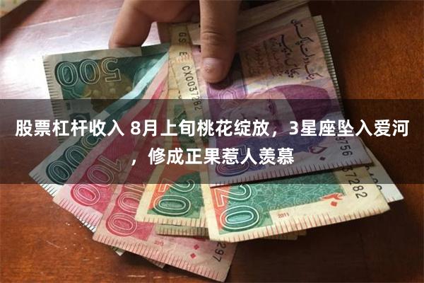 股票杠杆收入 8月上旬桃花绽放，3星座坠入爱河，修成正果惹人羡慕
