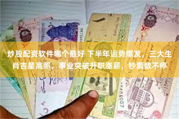炒股配资软件哪个最好 下半年运势爆发，三大生肖吉星高照，事业突破升职涨薪，钞票数不停