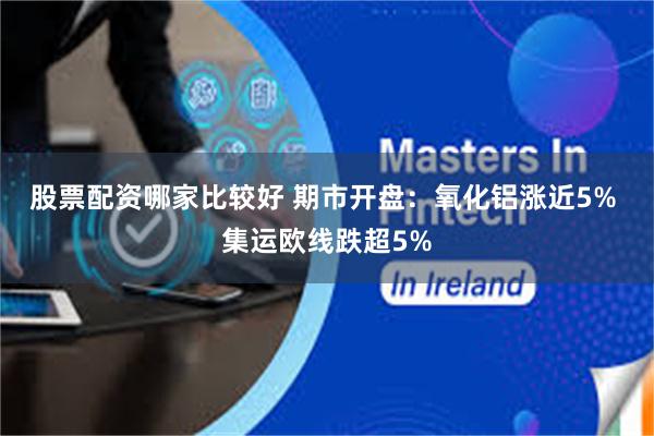 股票配资哪家比较好 期市开盘：氧化铝涨近5% 集运欧线跌超5%