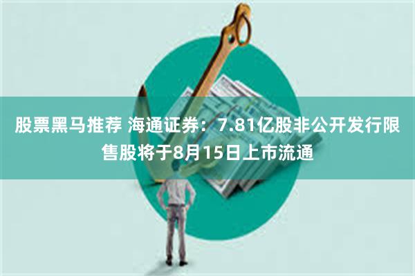 股票黑马推荐 海通证券：7.81亿股非公开发行限售股将于8月15日上市流通