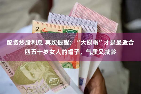 配资炒股利息 再次提醒：“大檐帽”才是最适合四五十岁女人的帽子，气质又减龄