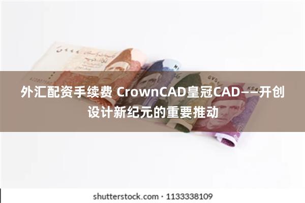 外汇配资手续费 CrownCAD皇冠CAD——开创设计新纪元的重要推动