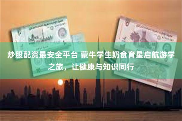 炒股配资最安全平台 蒙牛学生奶食育星启航游学之旅，让健康与知识同行