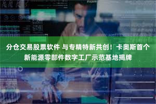 分仓交易股票软件 与专精特新共创！卡奥斯首个新能源零部件数字工厂示范基地揭牌