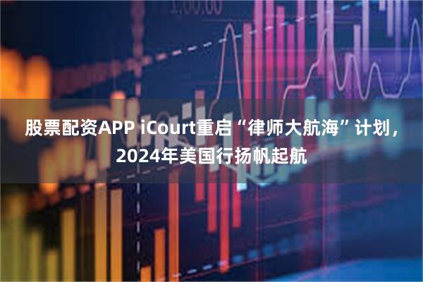 股票配资APP iCourt重启“律师大航海”计划，2024年美国行扬帆起航