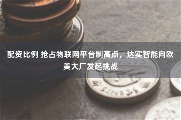 配资比例 抢占物联网平台制高点，达实智能向欧美大厂发起挑战