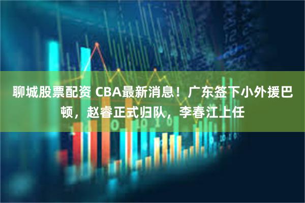 聊城股票配资 CBA最新消息！广东签下小外援巴顿，赵睿正式归队，李春江上任