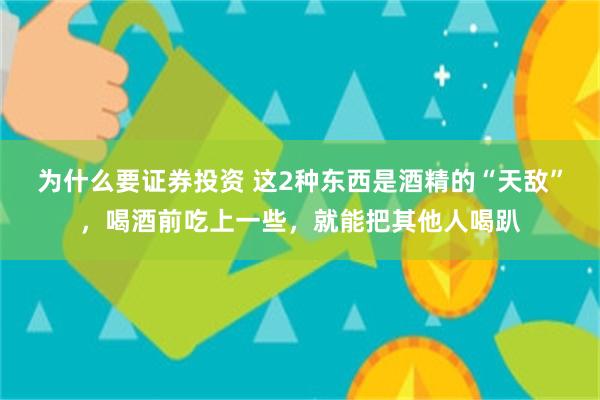 为什么要证券投资 这2种东西是酒精的“天敌”,喝酒前吃上一些,就能把其他人喝趴
