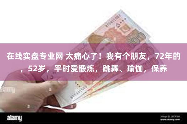 在线实盘专业网 太痛心了！我有个朋友，72年的，52岁，平时爱锻炼，跳舞、瑜伽，保养