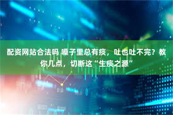配资网站合法吗 嗓子里总有痰，吐也吐不完？教你几点，切断这“生痰之源”