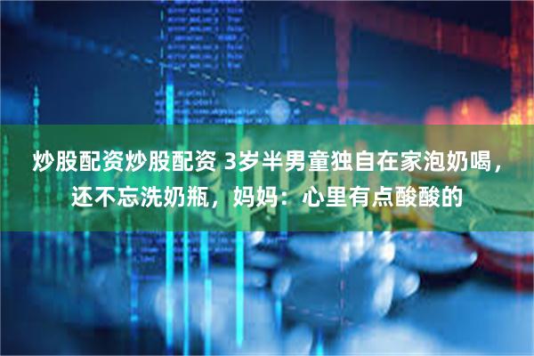 炒股配资炒股配资 3岁半男童独自在家泡奶喝，还不忘洗奶瓶，妈妈：心里有点酸酸的