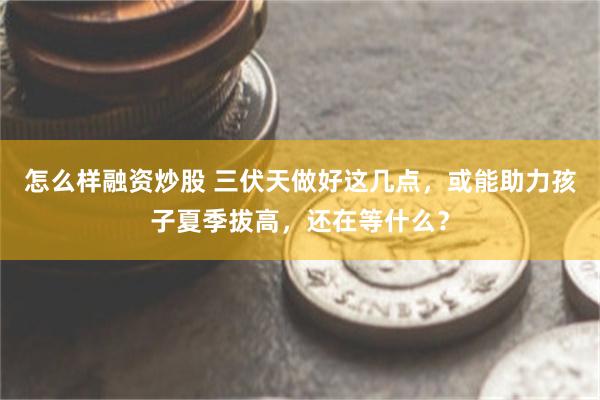 怎么样融资炒股 三伏天做好这几点，或能助力孩子夏季拔高，还在等什么？