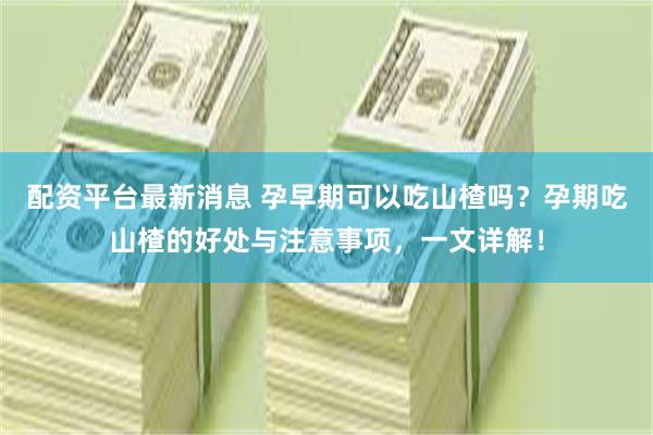 配资平台最新消息 孕早期可以吃山楂吗？孕期吃山楂的好处与注意事项，一文详解！