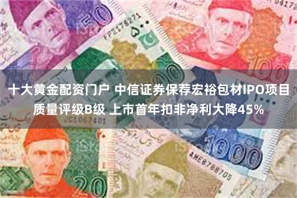 十大黄金配资门户 中信证券保荐宏裕包材IPO项目质量评级B级 上市首年扣非净利大降45%