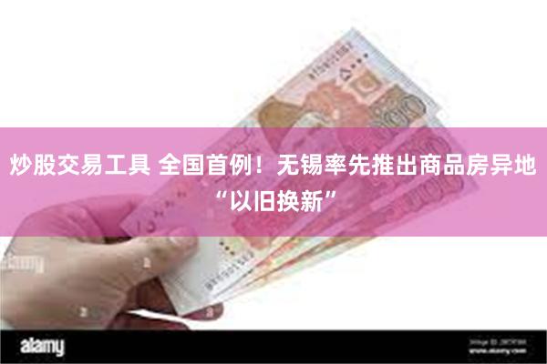 炒股交易工具 全国首例！无锡率先推出商品房异地“以旧换新”