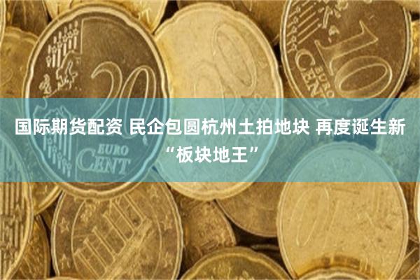 国际期货配资 民企包圆杭州土拍地块 再度诞生新“板块地王”