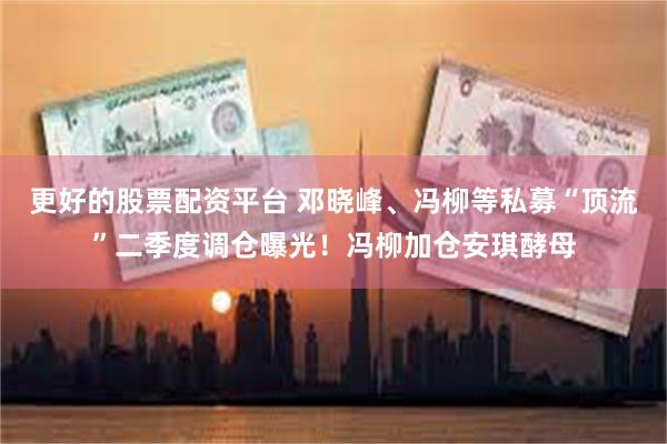 更好的股票配资平台 邓晓峰、冯柳等私募“顶流”二季度调仓曝光！冯柳加仓安琪酵母