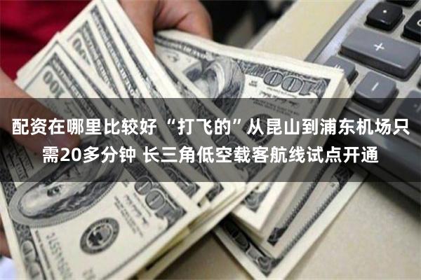配资在哪里比较好 “打飞的”从昆山到浦东机场只需20多分钟 长三角低空载客航线试点开通