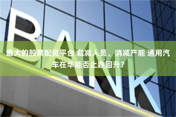 最大的股票配资平台 裁减人员、消减产能 通用汽车在华能否止跌回升？