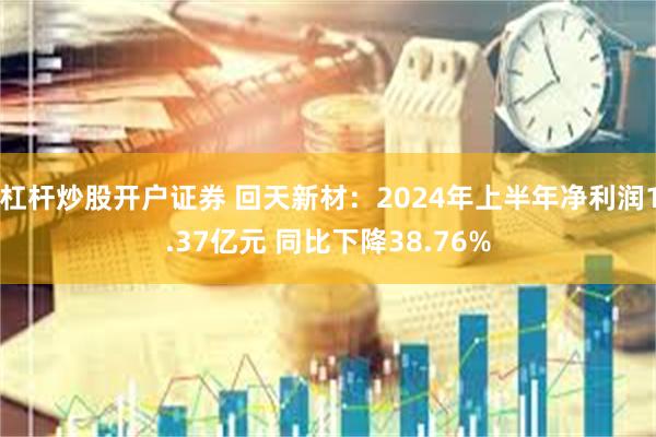 杠杆炒股开户证券 回天新材：2024年上半年净利润1.37亿元 同比下降38.76%