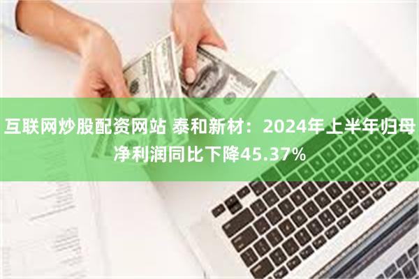 互联网炒股配资网站 泰和新材：2024年上半年归母净利润同比下降45.37%