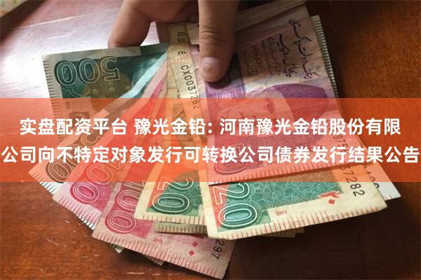 实盘配资平台 豫光金铅: 河南豫光金铅股份有限公司向不特定对象发行可转换公司债券发行结果公告