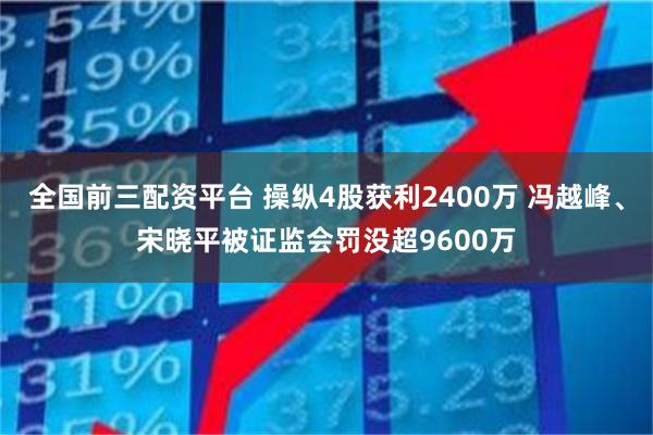全国前三配资平台 操纵4股获利2400万 冯越峰、宋晓平被证监会罚没超9600万