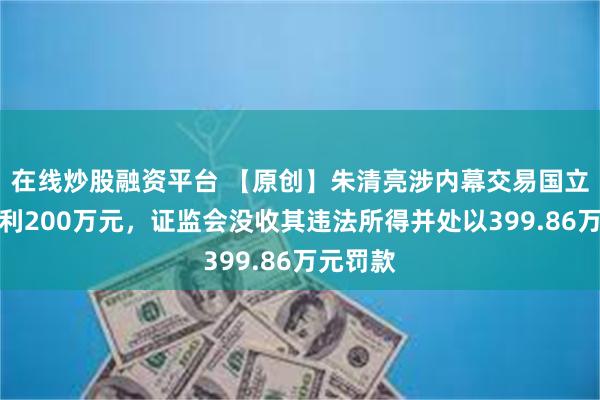 在线炒股融资平台 【原创】朱清亮涉内幕交易国立科技获利200万元，证监会没收其违法所得并处以399.86万元罚款