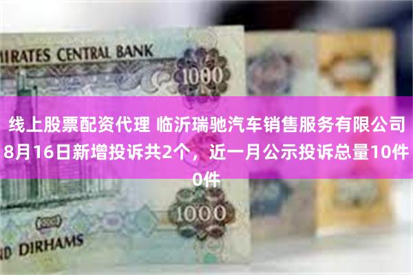 线上股票配资代理 临沂瑞驰汽车销售服务有限公司8月16日新增投诉共2个，近一月公示投诉总量10件