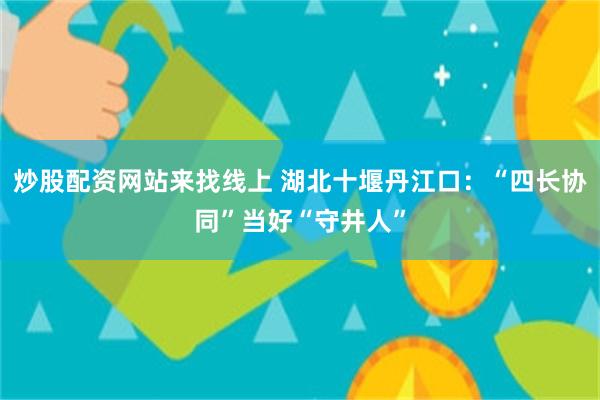 炒股配资网站来找线上 湖北十堰丹江口：“四长协同”当好“守井人”