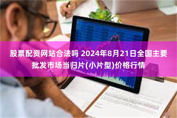 股票配资网站合法吗 2024年8月21日全国主要批发市场当归片(小片型)价格行情