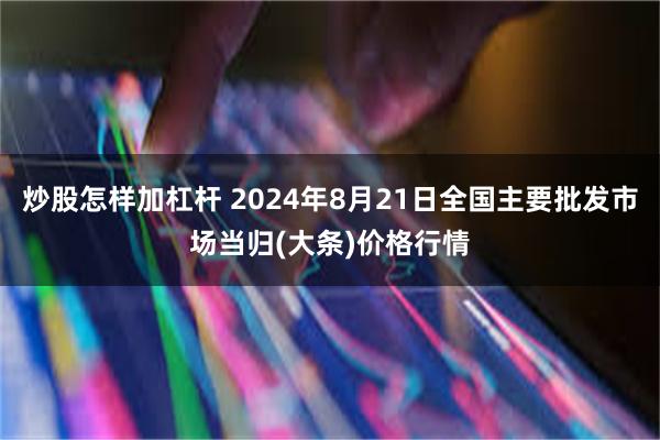 炒股怎样加杠杆 2024年8月21日全国主要批发市场当归(大条)价格行情