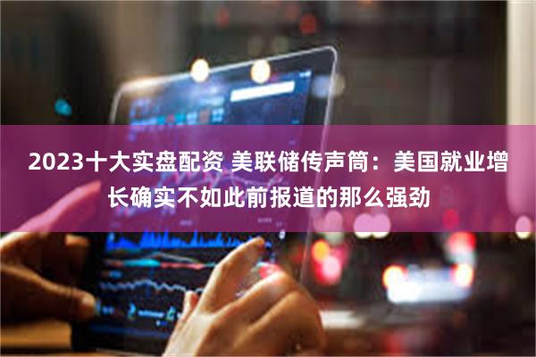 2023十大实盘配资 美联储传声筒：美国就业增长确实不如此前报道的那么强劲