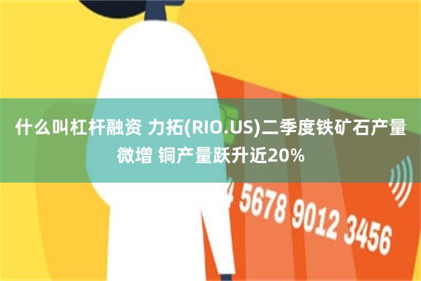 什么叫杠杆融资 力拓(RIO.US)二季度铁矿石产量微增 铜产量跃升近20%