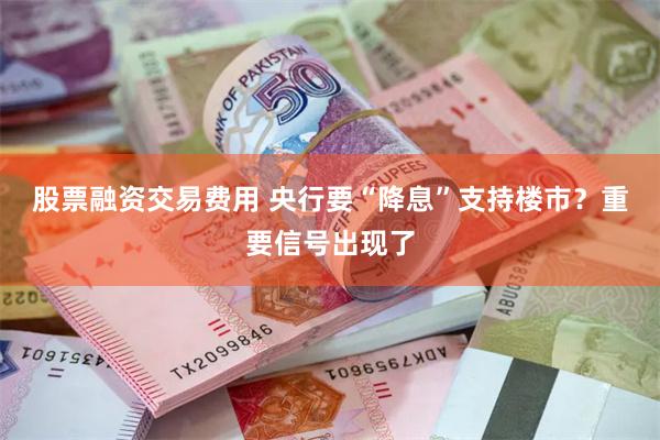 股票融资交易费用 央行要“降息”支持楼市？重要信号出现了