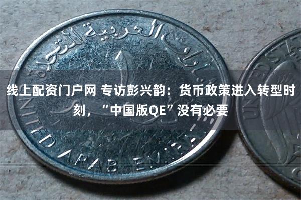 线上配资门户网 专访彭兴韵：货币政策进入转型时刻，“中国版QE”没有必要