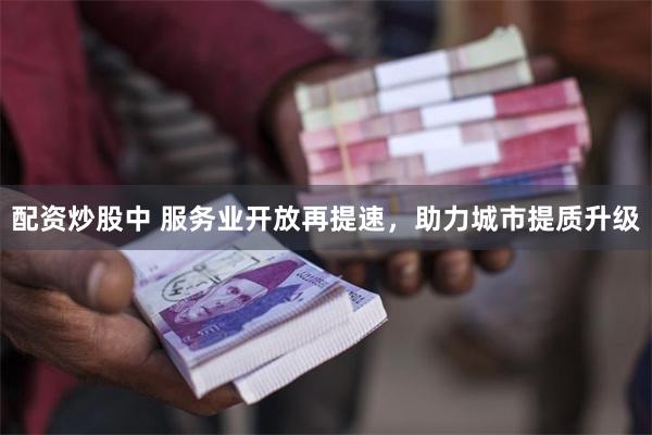 配资炒股中 服务业开放再提速，助力城市提质升级