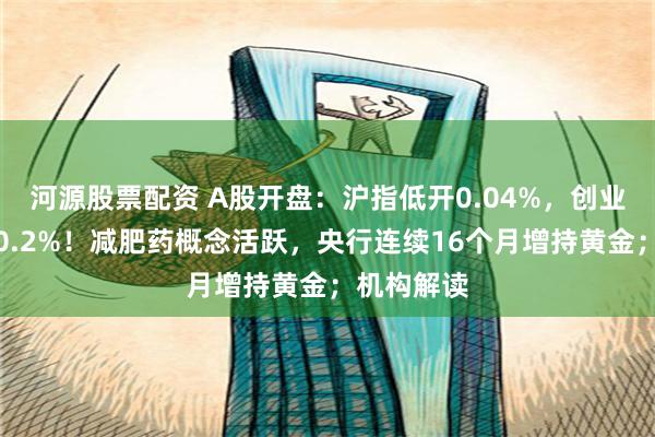 河源股票配资 A股开盘：沪指低开0.04%，创业板指高开0.2%！减肥药概念活跃，央行连续16个月增持黄金；机构解读