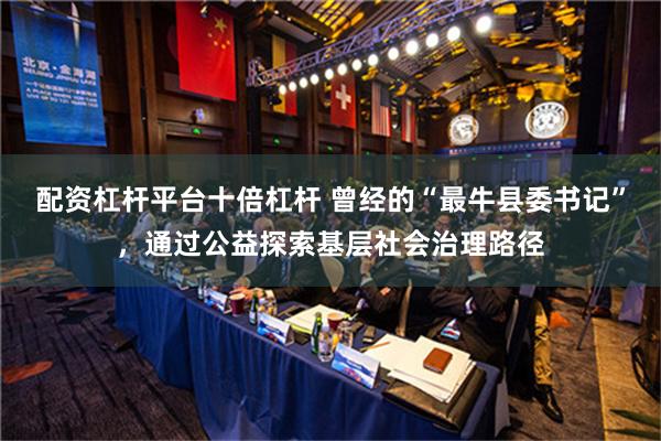 配资杠杆平台十倍杠杆 曾经的“最牛县委书记”，通过公益探索基层社会治理路径