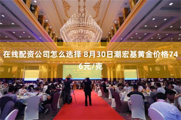 在线配资公司怎么选择 8月30日潮宏基黄金价格746元/克