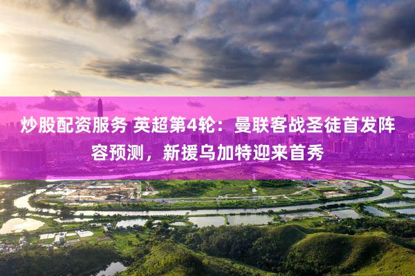 炒股配资服务 英超第4轮：曼联客战圣徒首发阵容预测，新援乌加特迎来首秀