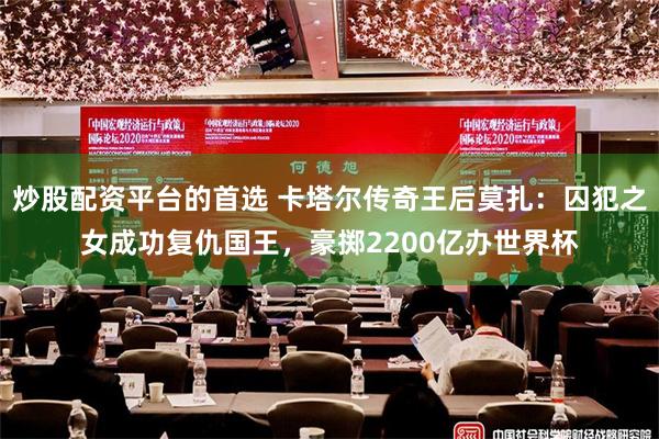 炒股配资平台的首选 卡塔尔传奇王后莫扎：囚犯之女成功复仇国王，豪掷2200亿办世界杯