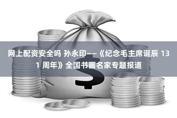 网上配资安全吗 孙永印——《纪念毛主席诞辰 131 周年》全国书画名家专题报道