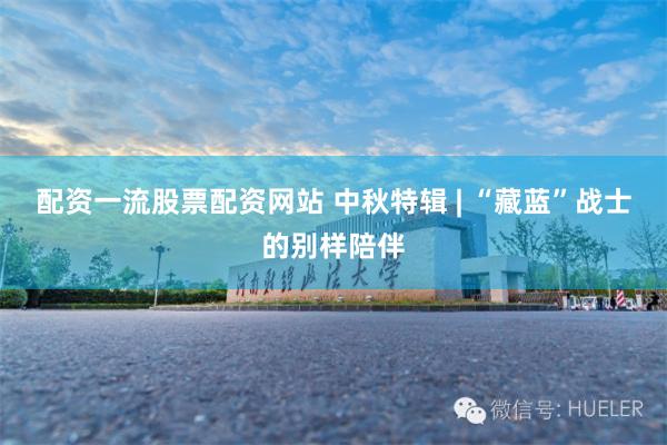 配资一流股票配资网站 中秋特辑 | “藏蓝”战士的别样陪伴