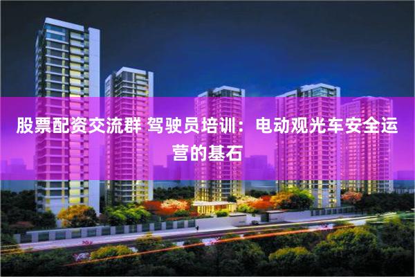 股票配资交流群 驾驶员培训：电动观光车安全运营的基石